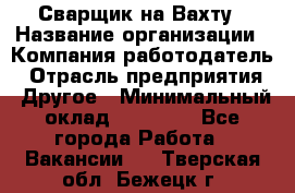 Сварщик на Вахту › Название организации ­ Компания-работодатель › Отрасль предприятия ­ Другое › Минимальный оклад ­ 55 000 - Все города Работа » Вакансии   . Тверская обл.,Бежецк г.